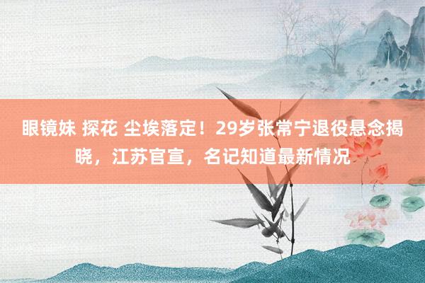 眼镜妹 探花 尘埃落定！29岁张常宁退役悬念揭晓，江苏官宣，名记知道最新情况