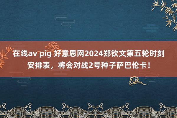 在线av pig 好意思网2024郑钦文第五轮时刻安排表，将会对战2号种子萨巴伦卡！