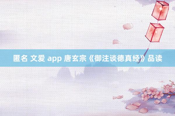 匿名 文爱 app 唐玄宗《御注谈德真经》品读