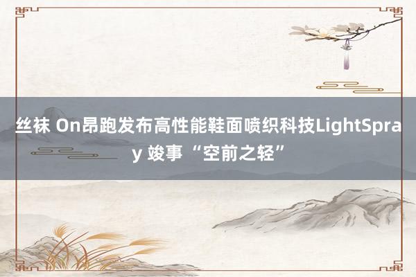 丝袜 On昂跑发布高性能鞋面喷织科技LightSpray 竣事 “空前之轻”