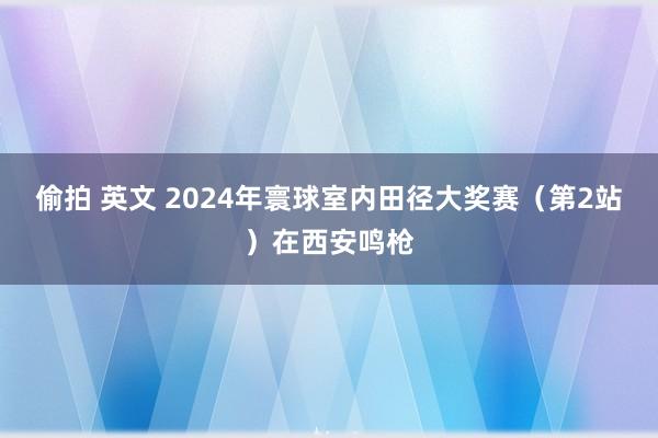 偷拍 英文 2024年寰球室内田径大奖赛（第2站）在西安鸣枪