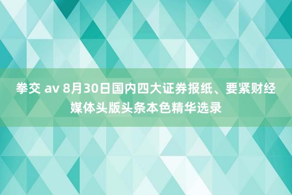 拳交 av 8月30日国内四大证券报纸、要紧财经媒体头版头条本色精华选录