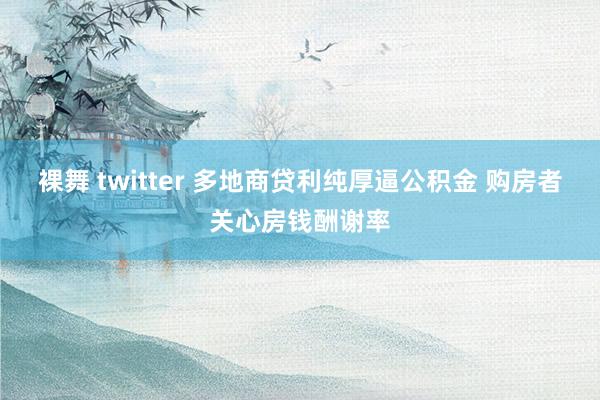 裸舞 twitter 多地商贷利纯厚逼公积金 购房者关心房钱酬谢率