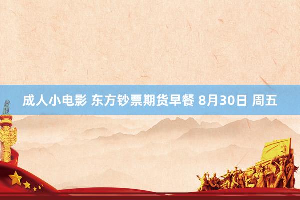 成人小电影 东方钞票期货早餐 8月30日 周五