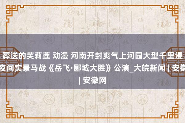 葬送的芙莉莲 动漫 河南开封爽气上河园大型千里浸式夜间实景马战《岳飞·郾城大胜》公演_大皖新闻 | 安徽网