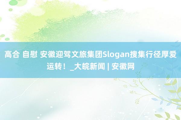 高合 自慰 安徽迎驾文旅集团Slogan搜集行径厚爱运转！_大皖新闻 | 安徽网