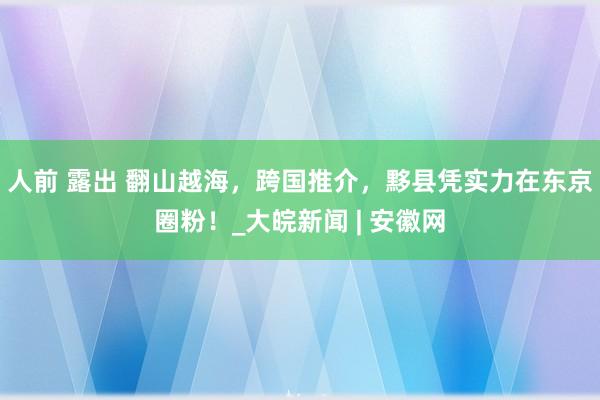 人前 露出 翻山越海，跨国推介，黟县凭实力在东京圈粉！_大皖新闻 | 安徽网