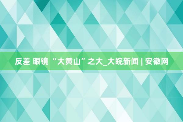 反差 眼镜 “大黄山”之大_大皖新闻 | 安徽网