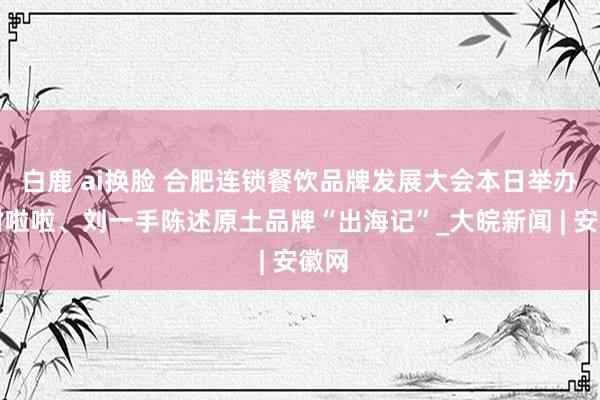 白鹿 ai换脸 合肥连锁餐饮品牌发展大会本日举办，甜啦啦、刘一手陈述原土品牌“出海记”_大皖新闻 | 安徽网