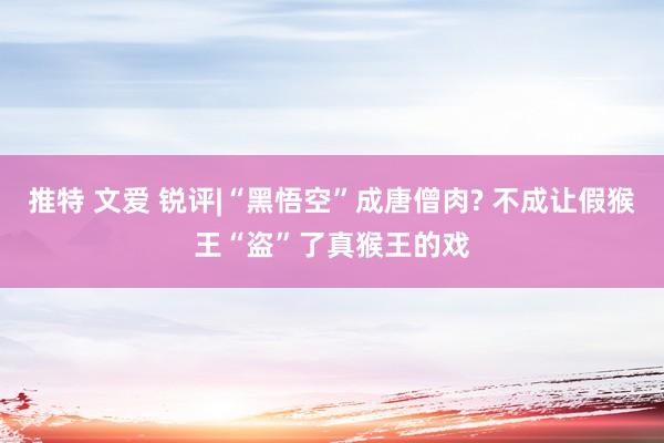 推特 文爱 锐评|“黑悟空”成唐僧肉? 不成让假猴王“盗”了真猴王的戏