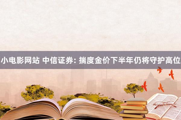 小电影网站 中信证券: 揣度金价下半年仍将守护高位