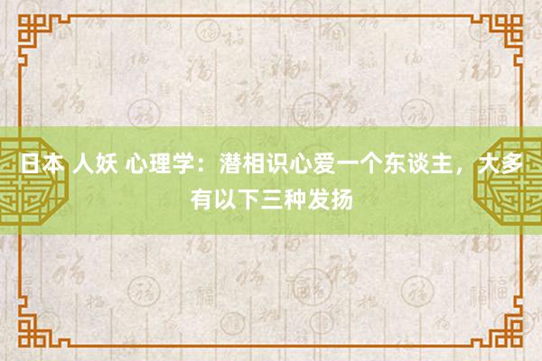 日本 人妖 心理学：潜相识心爱一个东谈主，大多有以下三种发扬