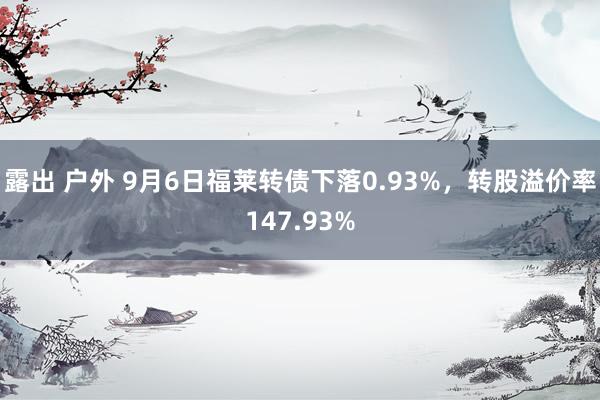 露出 户外 9月6日福莱转债下落0.93%，转股溢价率147.93%