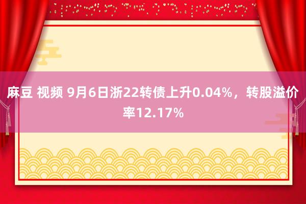 麻豆 视频 9月6日浙22转债上升0.04%，转股溢价率12.17%