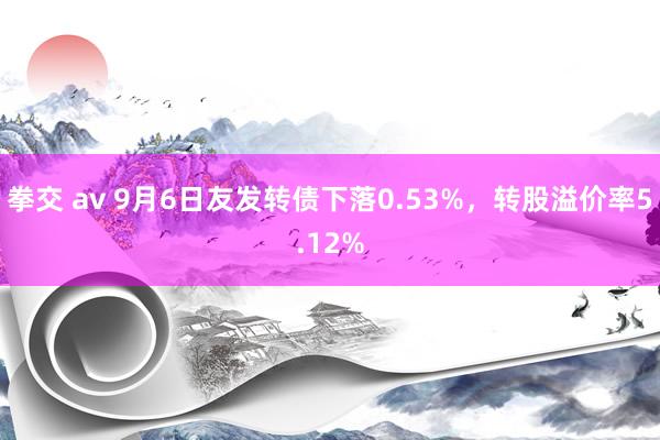 拳交 av 9月6日友发转债下落0.53%，转股溢价率5.12%