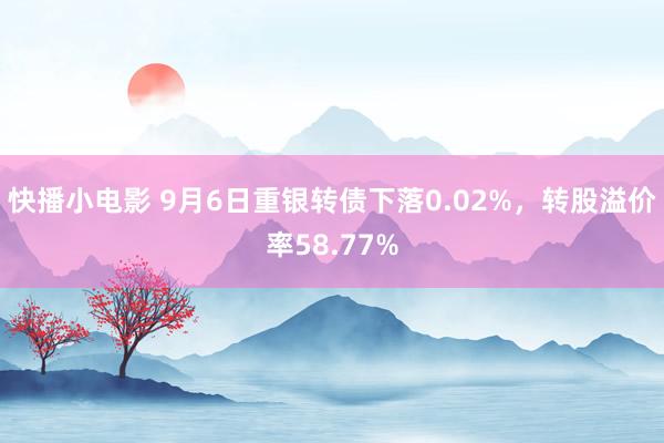 快播小电影 9月6日重银转债下落0.02%，转股溢价率58.77%