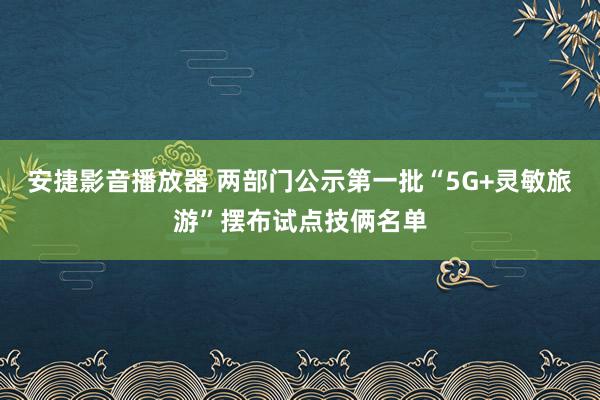 安捷影音播放器 两部门公示第一批“5G+灵敏旅游”摆布试点技俩名单