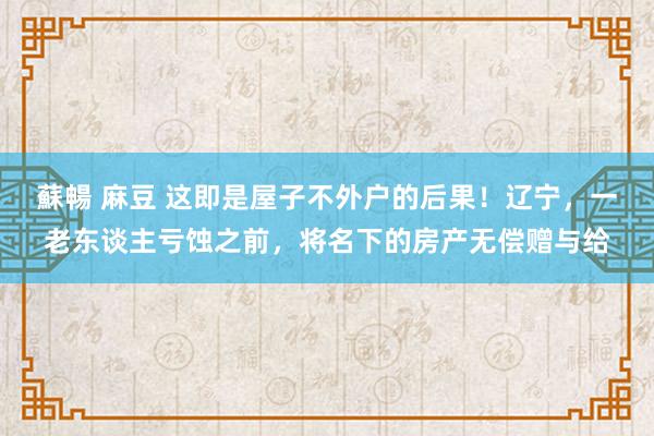 蘇暢 麻豆 这即是屋子不外户的后果！辽宁，一老东谈主亏蚀之前，将名下的房产无偿赠与给