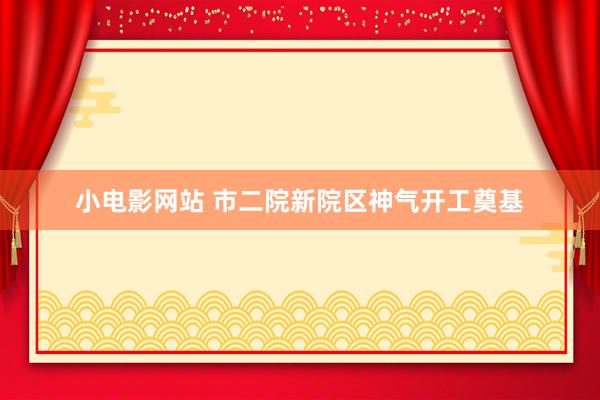 小电影网站 市二院新院区神气开工奠基