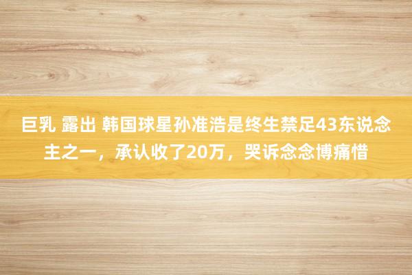 巨乳 露出 韩国球星孙准浩是终生禁足43东说念主之一，承认收了20万，哭诉念念博痛惜