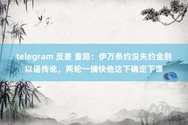 telegram 反差 董路：伊万条约没失约金别以谣传讹，两轮一捕快他这下确定下课