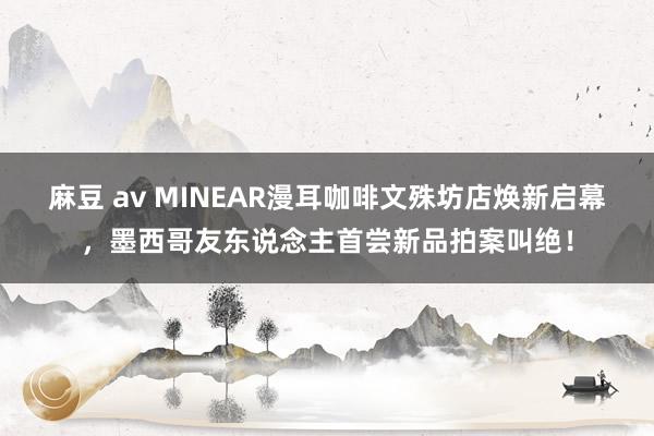 麻豆 av MINEAR漫耳咖啡文殊坊店焕新启幕，墨西哥友东说念主首尝新品拍案叫绝！