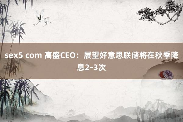 sex5 com 高盛CEO：展望好意思联储将在秋季降息2-3次