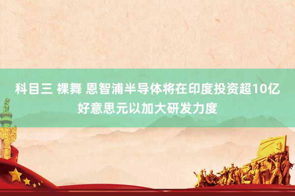 科目三 裸舞 恩智浦半导体将在印度投资超10亿好意思元以加大研发力度