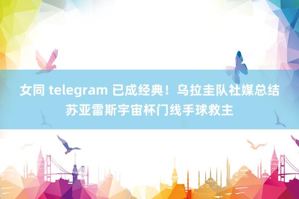 女同 telegram 已成经典！乌拉圭队社媒总结苏亚雷斯宇宙杯门线手球救主