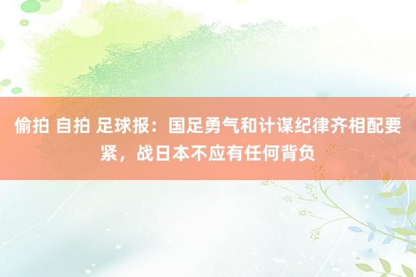 偷拍 自拍 足球报：国足勇气和计谋纪律齐相配要紧，战日本不应有任何背负