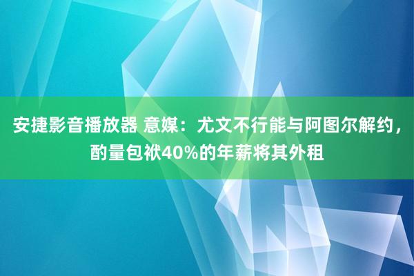 安捷影音播放器 意媒：尤文不行能与阿图尔解约，酌量包袱40%的年薪将其外租