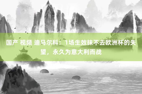 国产 视频 迪马尔科：1场生效抹不去欧洲杯的失望，永久为意大利而战