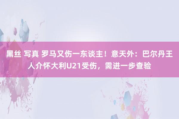 黑丝 写真 罗马又伤一东谈主！意天外：巴尔丹王人介怀大利U21受伤，需进一步查验