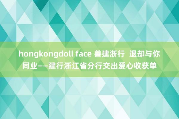 hongkongdoll face 善建浙行  退却与你同业——建行浙江省分行交出爱心收获单