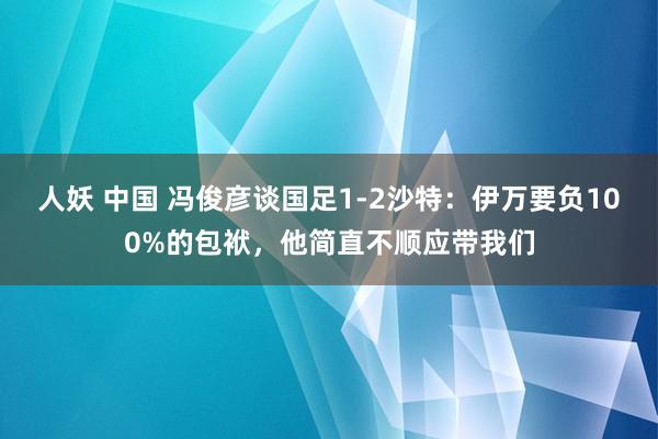 人妖 中国 冯俊彦谈国足1-2沙特：伊万要负100%的包袱，他简直不顺应带我们