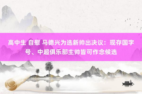 高中生 自慰 马德兴为选新帅出决议：现存国字号、中超俱乐部主帅皆可作念候选