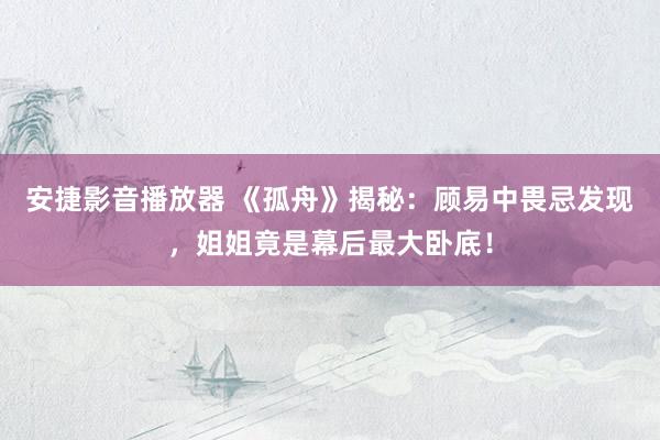 安捷影音播放器 《孤舟》揭秘：顾易中畏忌发现，姐姐竟是幕后最大卧底！