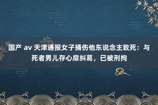 国产 av 天津通报女子捅伤他东说念主致死：与死者男儿存心扉纠葛，已被刑拘