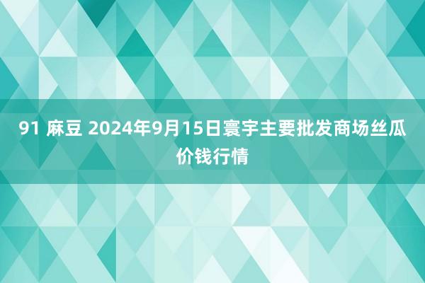 91 麻豆 2024年9月15日寰宇主要批发商场丝瓜价钱行情