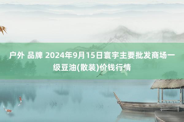 户外 品牌 2024年9月15日寰宇主要批发商场一级豆油(散装)价钱行情