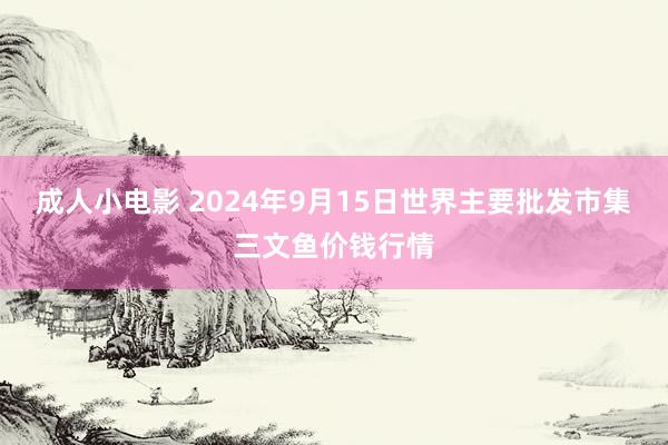 成人小电影 2024年9月15日世界主要批发市集三文鱼价钱行情