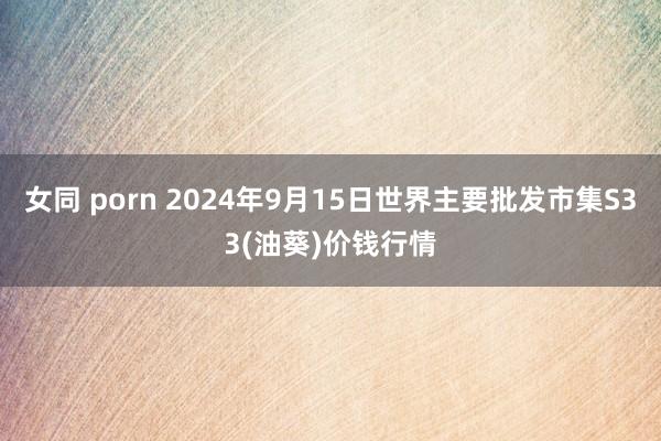 女同 porn 2024年9月15日世界主要批发市集S33(油葵)价钱行情