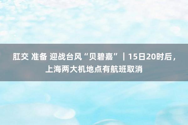 肛交 准备 迎战台风“贝碧嘉”｜15日20时后，上海两大机地点有航班取消