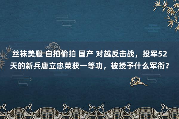 丝袜美腿 自拍偷拍 国产 对越反击战，投军52天的新兵唐立忠荣获一等功，被授予什么军衔？