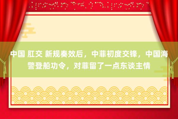 中国 肛交 新规奏效后，中菲初度交锋，中国海警登船功令，对菲留了一点东谈主情