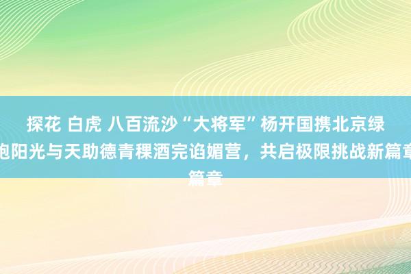 探花 白虎 八百流沙“大将军”杨开国携北京绿跑阳光与天助德青稞酒完谄媚营，共启极限挑战新篇章