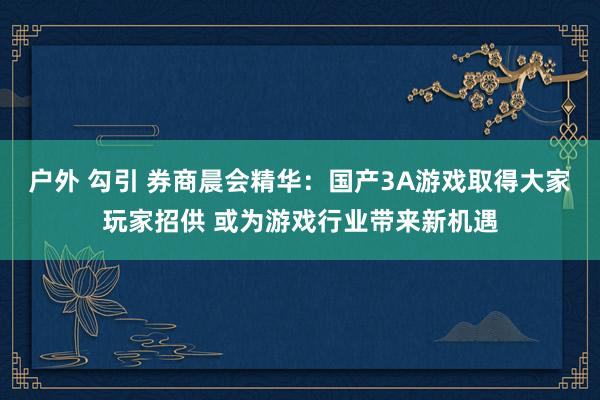 户外 勾引 券商晨会精华：国产3A游戏取得大家玩家招供 或为游戏行业带来新机遇