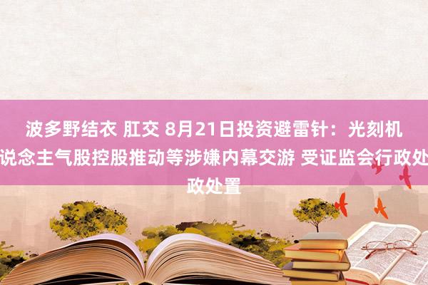 波多野结衣 肛交 8月21日投资避雷针：光刻机东说念主气股控股推动等涉嫌内幕交游 受证监会行政处置