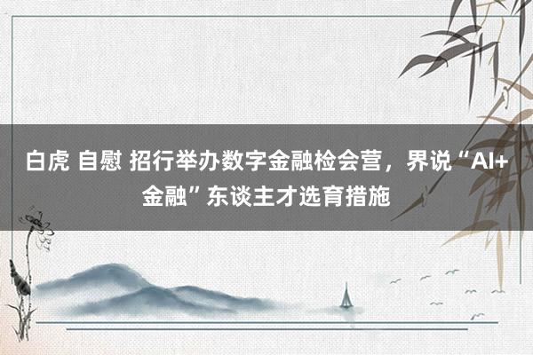 白虎 自慰 招行举办数字金融检会营，界说“AI+金融”东谈主才选育措施