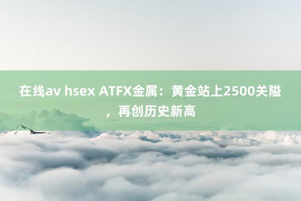 在线av hsex ATFX金属：黄金站上2500关隘，再创历史新高